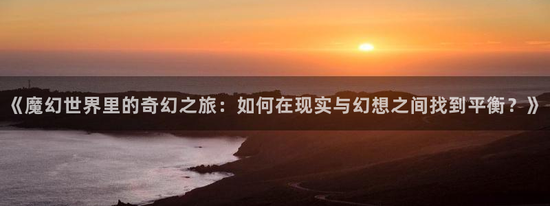 omofun官方下载入口：《魔幻世界里的奇幻之旅：如何在现实与幻想之间找到平衡？》